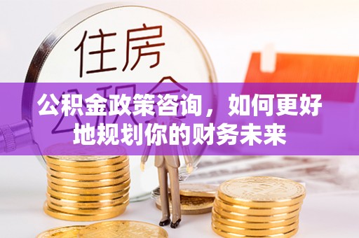 同江公积金政策咨询，如何更好地规划你的财务未来