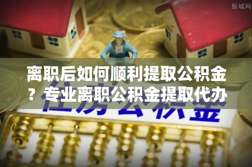 同江离职后如何顺利提取公积金？专业离职公积金提取代办服务指南