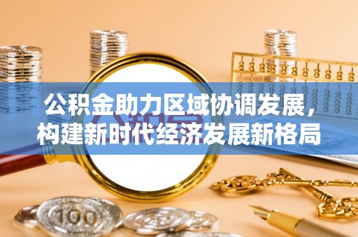 同江公积金助力区域协调发展，构建新时代经济发展新格局